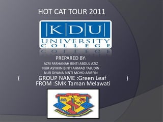 HOT CAT TOUR 2011 PREPARED BY: AZRI FARHANAH BINTI ABDUL AZIZ NUR ASYIKIN BINTI AHMAD TAJUDIN NUR DIYANA BINTI MOHD ARIFFIN (             GROUP NAME :Green Leaf              ) FROM :SMK Taman Melawati 