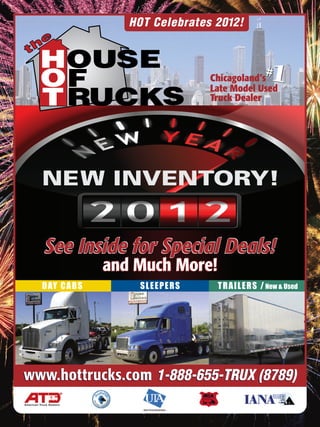HOT Celebrates 2012!



                                                        Chicagoland’s
                                                        Late Model Used
                                                                         # 1
                                                        Truck Dealer




            See Inside for Special Deals!
                          and Much More!
           D AY C A B S       SLEEPERS                   T R A I L E R S / New & Used




www.hottrucks.com 1-888-655-TRUX (8789)
American Truck Dealers
                               Used Truck Association
 