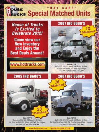 “ D A Y           C A B S ”

                              Special Matched Units
      House of Trucks                                                   2007 IHC 8600’S
       is Excited to                                                                                           12 ed
      Celebrate 2012!                                                                                     Match

       Come view our
       New Inventory
       and Enjoy the
     Best Deals Around!

                                                                                     Stock #17259
                                                                    CAT C-13, 470, 10 Speed, 3.42 Ratio, Air Ride,
                                                                     Air Slide 5th Wheel, 165" WB, Top Fairings.
                                                                          241,000- 404,000 Miles. $47,500


          2005 IHC 8600’S                                               2007 IHC 8600’S
                                                                   16 ed
                                                              Match




                                            23 ed
                                       Match
                       Stock # 17778                                                Stock # 17816
         Cummins ISM 385, 10 Speed, 3.90 Ratio,                      CAT C-13, 470, 10 Speed, 3.42 Ratio, Air Ride,
    Air Ride, Air Slide 5th Wheel, 165" WB, Top Fairings.    Air Slide 5th Wheel, 165" WB, Top Fairing and Side Extenders.
              348,000- 450,000 Miles. $38,500                              424,000-500,000 Miles. $47,500

2                               www.hottrucks.com 1-888-655-TRUX (8789)
 