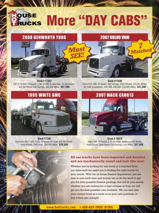 More “DAY CABS”
         2008 KENWORTH T800                                                          2007 VOLVO VNM

                                                                                                                             7
                                                       Must                                                          Matched
                                                       SEE!


                       Stock # 17352                                                         Stock #17846
CAT C-13 430, 10 Speed, 3.36, AG380 Suspension, 10 Aluminum,       Volvo VED 395, 10 Speed, Top Fairings, Steel Wheels, A/S 5th Wheel,
     A/S 5th Wheel, Full Fairings. 385,290 Miles. $67,500           Air Ride Suspension, 164" WB. 446,000- 520,000 Miles. $47,500


              1995 WHITE GMC                                                     2007 MACK CXN613




                        Stock 17748                                                         Stock # 16574
  Cummins M11, 330, 4.10, 10 Speed, Air Ride, A/S 5th Wheel,            Mack 380, 10 Speed, 3.70, Air Ride, Stationary 5th Wheel,
     Steel Wheels, Diff Locks. 550,000 Miles. $10,500                  Alum Fronts, Steel Rears, Full Fairings. Low Miles. $47,500




                                                         All our trucks have been inspected and detailed
                                                         and are mechanically sound and look like new!
                                                         Whether you’re looking for one truck or a matched fleet,
                                                         our sales staff can assist you in finding the right trucks for
                                                         your needs. With our in-house finance department, you are
                                                         sure to save both time and money. Let us do the work to get
                                                         you the best possible finance package that will fit your needs,
                                                         whether you are looking for a type of lease or loan, we will
                                                         get you the best possible rate available. We can also take
                                                         your current truck as a trade in on your new purchase or
                                                         buy it from you outright.


                                 www.hottrucks.com 1-888-655-TRUX (8789)                                                                 3
 