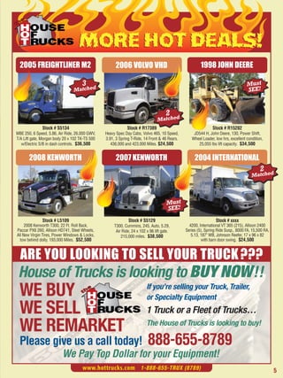 MORE HOT DEALS!
  2005 FREIGHTLINER M2                                2006 VOLVO VHD                                   1998 JOHN DEERE

                                     3                                                                                            Must
                                Matched                                                                                           SEE!


                                                                                     2
                                                                                Matched
              Stock # S5134                                  Stock # R17389                                   Stock # R15282
MBE 250, 6 Speed, 5.86, Air Ride, 26,000 GWV,   Heavy Spec Day Cabs, Volvo 465, 10 Speed,         JD544 H, John Deere, 130, Power Shift,
T/A Lift gate, Morgan body 20 x 102 TK-TS 500   3.91, 3 Spring T-Ride, 14 Front & 46 Rears.      Wheel Loader, low hrs, excellent condition,
   w/Electric S/B in dash controls. $36,500        436,000 and 423,000 Miles. $24,500               25,055 lbs lift capacity. $34,500


       2008 KENWORTH                                  2007 KENWORTH                                2004 INTERNATIONAL
                                                                                                                                          2
                                                                                                                                     Matched




                                                                                      Must
                                                                                      SEE!
              Stock # L5109                                  Stock # S5129                                      Stock # xxxx
     2008 Kenworth T300, 22 Ft. Roll Back,           T300, Cummins, 245, Auto, 5.29,            4200, International VT 365 (215), Allison 2400
Paccar PX6 260, Allison HD741, Steel Wheels,          Air Ride, 24 x 102 x 96 lift gate.      Series (5), Spring Ride Susp., 8000 FA, 15,500 RA,




  ARE YOU LOOKING TO SELL YOUR TRUCK ???
All New Virgin Tires, Power Windows & Locks,             215,000 miles. $38,500                  5.13, 187" WB, Johnson Reefer, 17 x 96 x 82
  tow behind dolly. 193,000 Miles. $52,500                                                             with barn door swing. $24,500




 House of Trucks is looking to BUY NOW !!
 WE BUY                                                                  If you’re selling your Truck, Trailer,
                                                                         or Specialty Equipment
 WE SELL                                                                 1 Truck or a Fleet of Trucks…
 WE REMARKET                                                             The House of Trucks is looking to buy!

 Please give us a call today!                                             888-655-8789
                          We Pay Top Dollar for your Equipment!
                                     www.hottrucks.com 1-888-655-TRUX (8789)                                                                       5
 