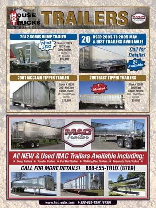TRAILERS
                                                            20
      2012 CORAS DUMP TRAILER                                     USED 2003 TO 2005 MAC
                Must Stock # 15974                                & EAST TRAILERS AVAILABLE!
                 SEE! Dump Trailer,
                         2012 Coras

                                        Spring,
                                                                                               Call for
                                     FET Included.                                             Details!
                                       $35,000
                                                                                                    20 ble
                                                                                               Availa


    2001 MCCLAIN TIPPER TRAILER                                2001 EAST TIPPER TRAILERS
                                      Stock # 17235                                             Stock # 17681
                                      2001 McClain                    2                           2001 East
                                      Tipper Trailer,             Matched                      Tipper Trailers,
                                     48Ft., Steel Wheels,                                     48Ft., Steel Wheels,
                                            Spring.                                                 Air Ride.
                                          $13,900                                                  $24,500




All NEW & Used MAC Trailers Available Including:
# Dump Trailers # Transfer Trailers # Flat Bed Trailers # Walking Floor Trailers # Pneumatic Tank Trailers #

      CALL FOR MORE DETAILS! 888-655-TRUX (8789)




                           www.hottrucks.com 1-888-655-TRUX (8789)                                                   7
 
