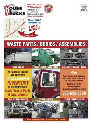 TRUCKS E
                    HOUSE OF TRUCKS                         OF         X                                          PRSRT STD




                                                       SE




                                                                       PO
                                                                                                                 U.S. POSTAGE
                    Willowbrook




                                                  • HOU




                                                                         RTS
                                                                                                                   PAID




                                                                             • HOU
                                              RTS
                                                                                                                 ADDISON, IL
                    7910 Joliet Road




                                            PO
                                                                                                                PERMIT NO. 210




                                                                                  SE
                    (I-55 & Route 83)
                                                       OF         X
                                                          TRUCKS E


                    Willowbrook, IL 60527
                    Phone: 630-655-0200

                    New 2012
                    Inventory!
                        LOODE!K
                        I NSI



 WASTE PARTS / BODIES / ASSEMBLIES



    TRUCK BODIES              FRONT LOADER TRUCK PARTS                                 REAR SUSPENSIONS / AXLES

 At House of Trucks                                                                                Also:
    we carry the                                                                        Power Steering Units, Radiators,
Most Complete                                                                          Doors, Hoods, Glass, Pusher Axles,
                                                                                          Tag Axles, Tires, and Rims.
 INVENTORY                                                                                  Contact one of our
 in the Midwest of                                                                            Knowledgeable
                                                                                       Sales Representatives Today!
Used Waste Parts
 & Equipment!                                                                          888-655-8789
 ROLL OFF TRUCK PARTS                   TRUCK ENGINES                                     TRUCK TRANMISSIONS




                    www.hottrucks.com 1-888-655-TRUX (8789)
 