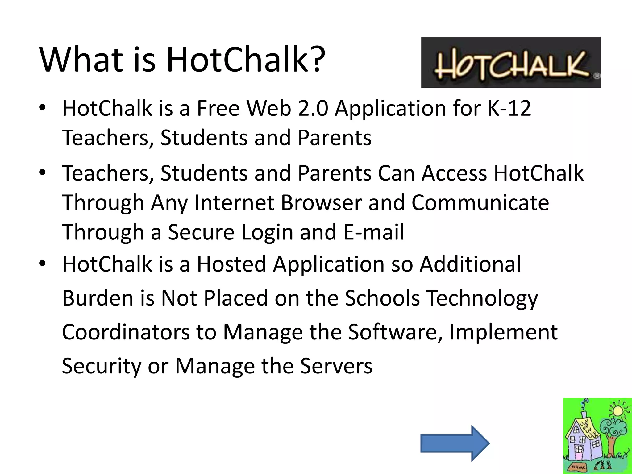 What is HotChalk?
• HotChalk is a Free Web 2.0 Application for K-12
  Teachers, Students and Parents
• Teachers, Students and Parents Can Access HotChalk
  Through Any Internet Browser and Communicate
  Through a Secure Login and E-mail
• HotChalk is a Hosted Application so Additional
  Burden is Not Placed on the Schools Technology
  Coordinators to Manage the Software, Implement
  Security or Manage the Servers
 