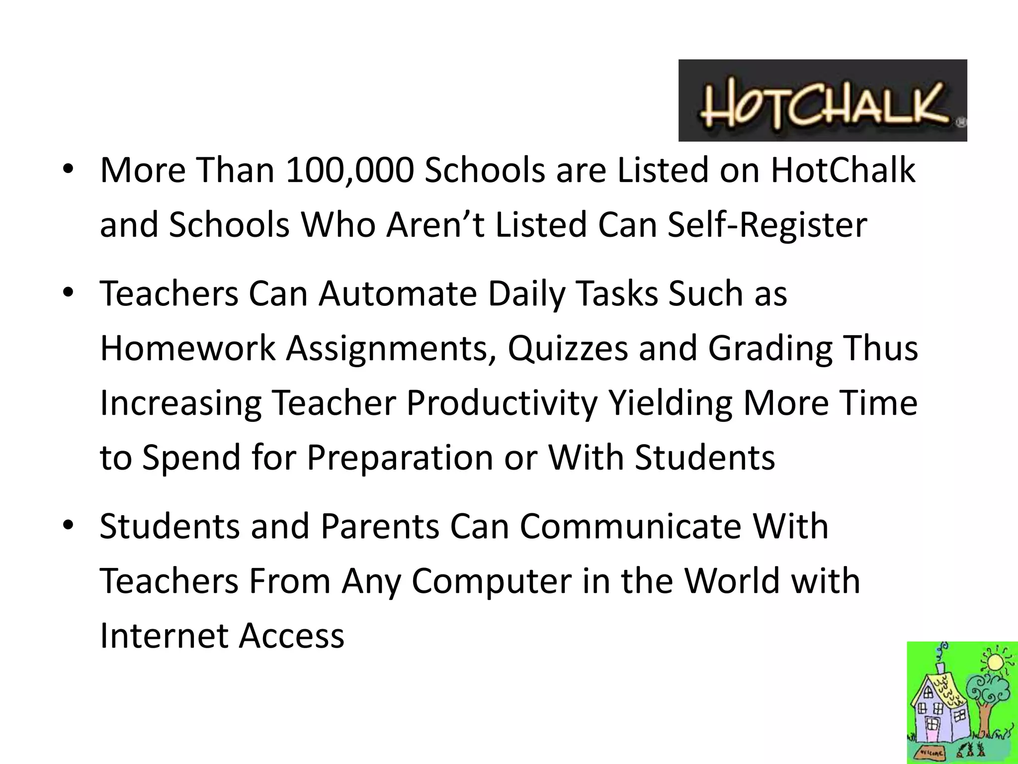 • More Than 100,000 Schools are Listed on HotChalk
  and Schools Who Aren’t Listed Can Self-Register
• Teachers Can Automate Daily Tasks Such as
  Homework Assignments, Quizzes and Grading Thus
  Increasing Teacher Productivity Yielding More Time
  to Spend for Preparation or With Students
• Students and Parents Can Communicate With
  Teachers From Any Computer in the World with
  Internet Access
 
