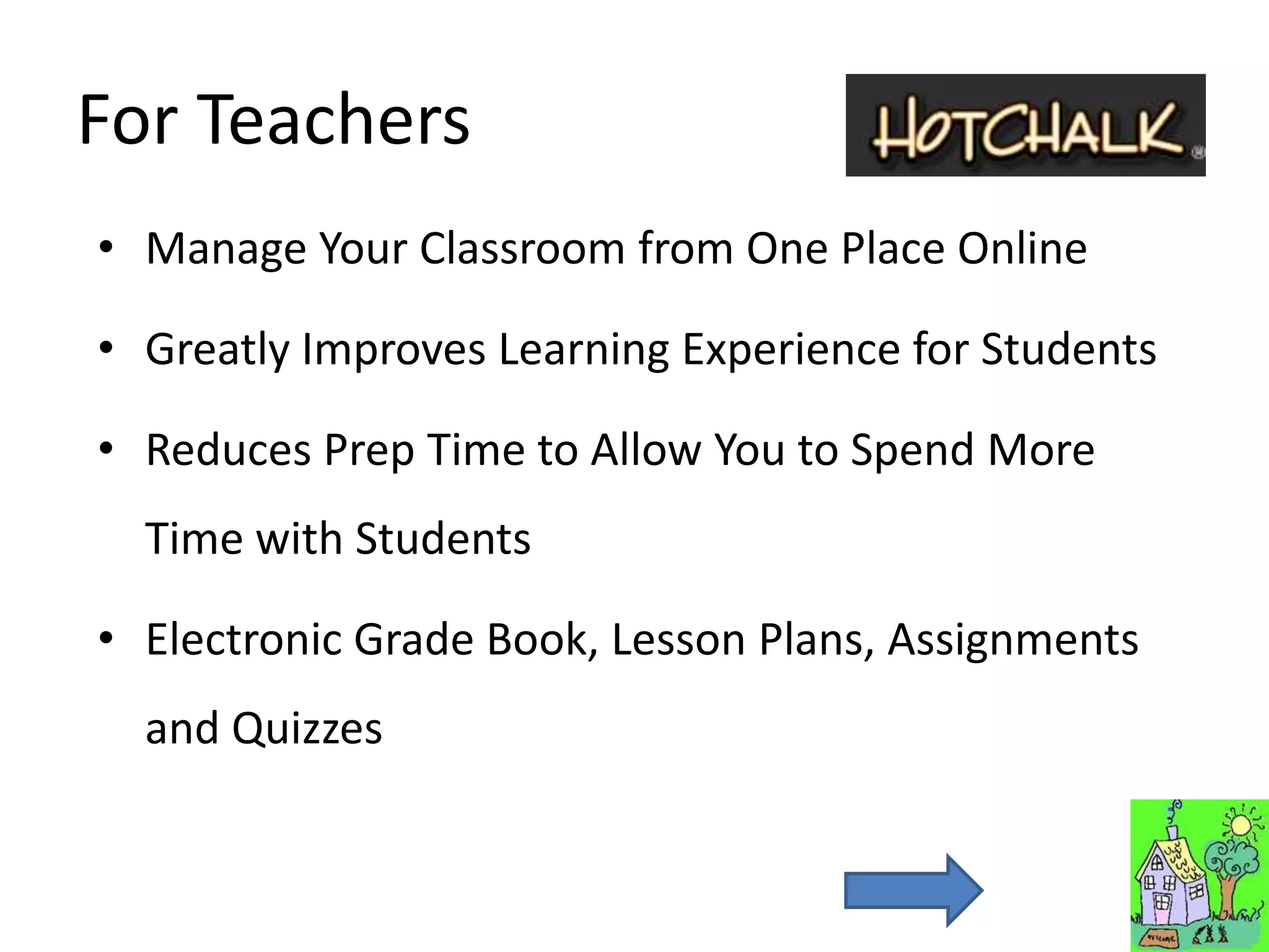 For Teachers
• Manage Your Classroom from One Place Online

• Greatly Improves Learning Experience for Students

• Reduces Prep Time to Allow You to Spend More
  Time with Students

• Electronic Grade Book, Lesson Plans, Assignments
  and Quizzes
 