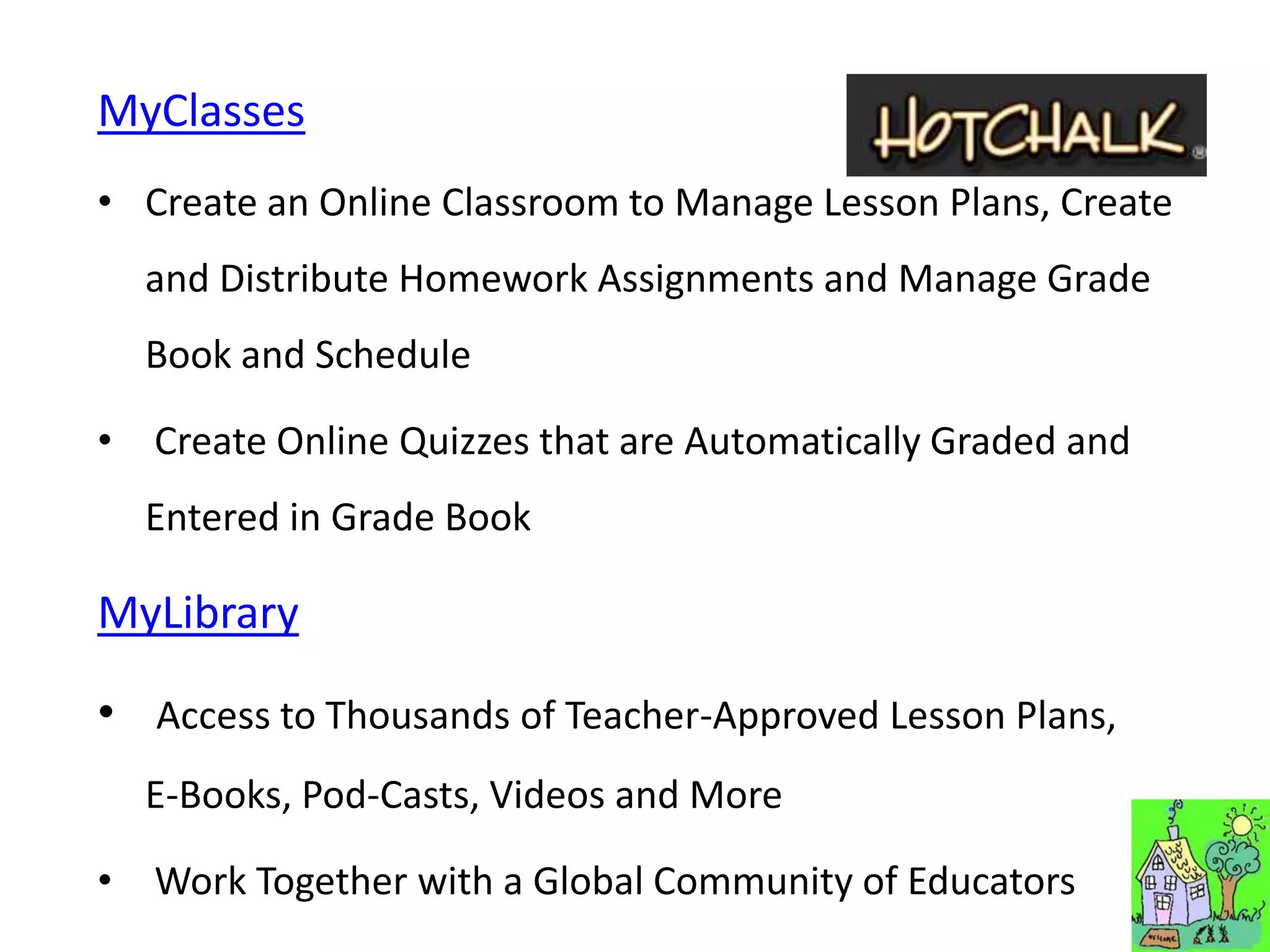 MyClasses
• Create an Online Classroom to Manage Lesson Plans, Create
  and Distribute Homework Assignments and Manage Grade
  Book and Schedule

• Create Online Quizzes that are Automatically Graded and
  Entered in Grade Book

MyLibrary

• Access to Thousands of Teacher-Approved Lesson Plans,
  E-Books, Pod-Casts, Videos and More

• Work Together with a Global Community of Educators
 