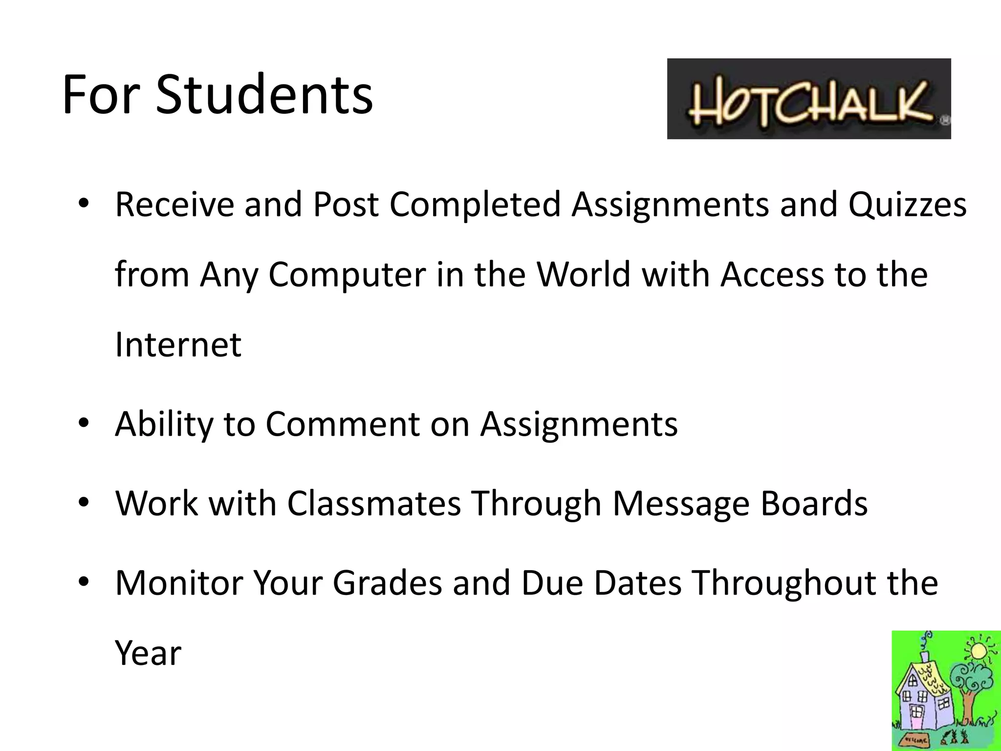 For Students
• Receive and Post Completed Assignments and Quizzes
  from Any Computer in the World with Access to the
  Internet

• Ability to Comment on Assignments

• Work with Classmates Through Message Boards

• Monitor Your Grades and Due Dates Throughout the
  Year
 