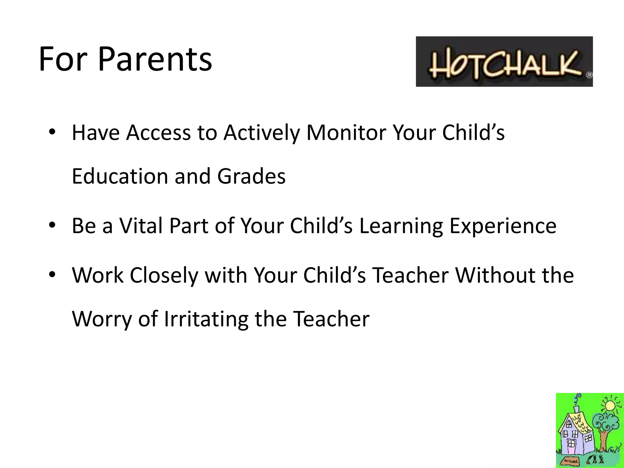 For Parents
• Have Access to Actively Monitor Your Child’s
  Education and Grades

• Be a Vital Part of Your Child’s Learning Experience

• Work Closely with Your Child’s Teacher Without the
  Worry of Irritating the Teacher
 