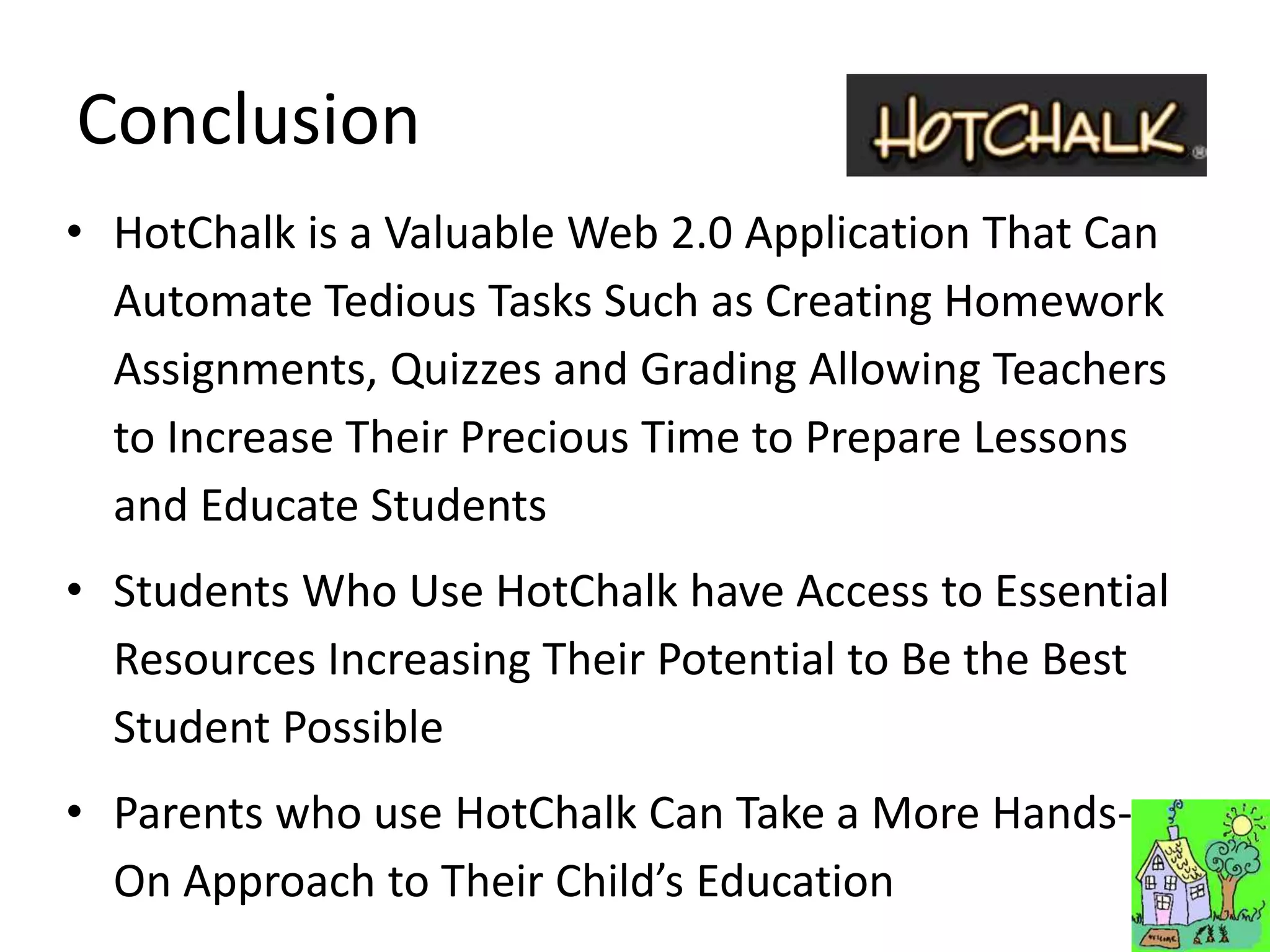 Conclusion
• HotChalk is a Valuable Web 2.0 Application That Can
  Automate Tedious Tasks Such as Creating Homework
  Assignments, Quizzes and Grading Allowing Teachers
  to Increase Their Precious Time to Prepare Lessons
  and Educate Students
• Students Who Use HotChalk have Access to Essential
  Resources Increasing Their Potential to Be the Best
  Student Possible
• Parents who use HotChalk Can Take a More Hands-
  On Approach to Their Child’s Education
 