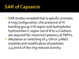  SAR studies revealed that a specific aromatic
A ring Configuration ,the presence of H-
bonding group in B region and hydrophobic
hydrocarbon C region tail of 8 to 12 Carbons
are required for maximum potency atTRPV1.
 Alkylation or switching of 4-OH or 3-MeO
moieties and modification of positions
2,5,and 6 of the ring reduces activity.
 