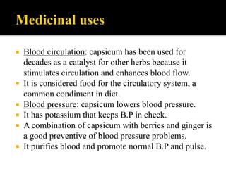  Blood circulation: capsicum has been used for
decades as a catalyst for other herbs because it
stimulates circulation and enhances blood flow.
 It is considered food for the circulatory system, a
common condiment in diet.
 Blood pressure: capsicum lowers blood pressure.
 It has potassium that keeps B.P in check.
 A combination of capsicum with berries and ginger is
a good preventive of blood pressure problems.
 It purifies blood and promote normal B.P and pulse.
 