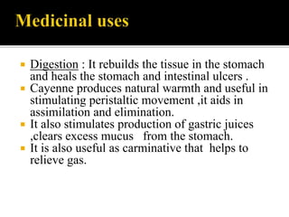  Digestion : It rebuilds the tissue in the stomach
and heals the stomach and intestinal ulcers .
 Cayenne produces natural warmth and useful in
stimulating peristaltic movement ,it aids in
assimilation and elimination.
 It also stimulates production of gastric juices
,clears excess mucus from the stomach.
 It is also useful as carminative that helps to
relieve gas.
 