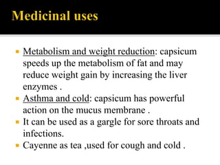  Metabolism and weight reduction: capsicum
speeds up the metabolism of fat and may
reduce weight gain by increasing the liver
enzymes .
 Asthma and cold: capsicum has powerful
action on the mucus membrane .
 It can be used as a gargle for sore throats and
infections.
 Cayenne as tea ,used for cough and cold .
 