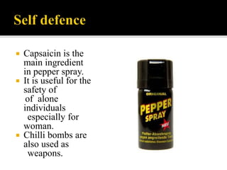  Capsaicin is the
main ingredient
in pepper spray.
 It is useful for the
safety of
of alone
individuals
especially for
woman.
 Chilli bombs are
also used as
weapons.
 