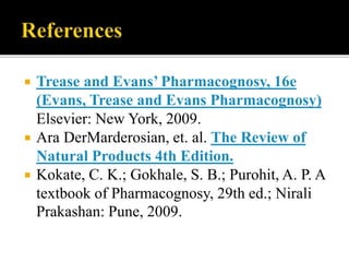  Trease and Evans’ Pharmacognosy, 16e
(Evans, Trease and Evans Pharmacognosy)
Elsevier: New York, 2009.
 Ara DerMarderosian, et. al. The Review of
Natural Products 4th Edition.
 Kokate, C. K.; Gokhale, S. B.; Purohit, A. P. A
textbook of Pharmacognosy, 29th ed.; Nirali
Prakashan: Pune, 2009.
 
