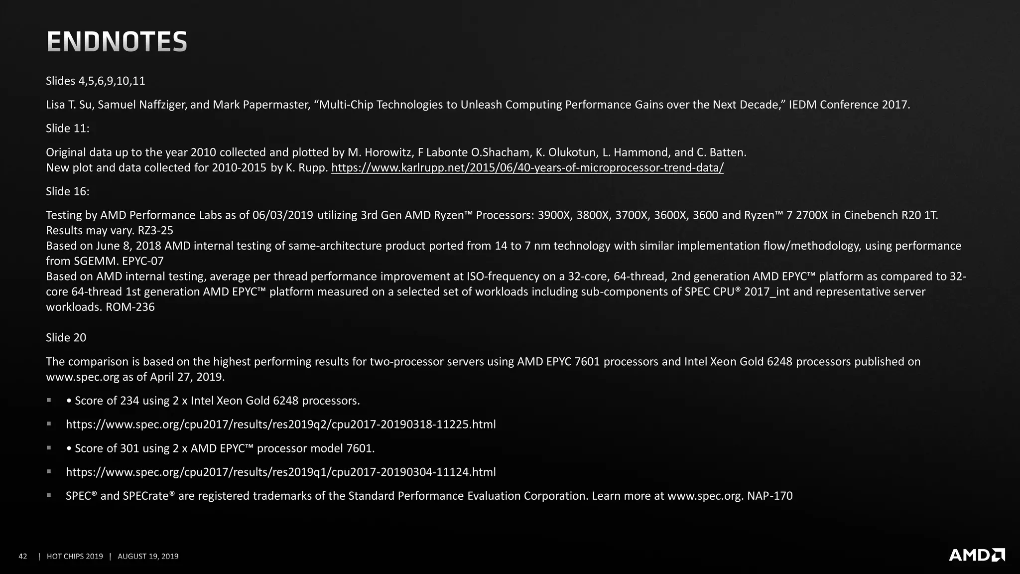 Slides 4,5,6,9,10,11
Lisa T. Su, Samuel Naffziger, and Mark Papermaster, “Multi-Chip Technologies to Unleash Computing Performance Gains over the Next Decade,” IEDM Conference 2017.
Slide 11:
Original data up to the year 2010 collected and plotted by M. Horowitz, F Labonte O.Shacham, K. Olukotun, L. Hammond, and C. Batten.
New plot and data collected for 2010-2015 by K. Rupp. https://www.karlrupp.net/2015/06/40-years-of-microprocessor-trend-data/
Slide 16:
Testing by AMD Performance Labs as of 06/03/2019 utilizing 3rd Gen AMD Ryzen™ Processors: 3900X, 3800X, 3700X, 3600X, 3600 and Ryzen™ 7 2700X in Cinebench R20 1T.
Results may vary. RZ3-25
Based on June 8, 2018 AMD internal testing of same-architecture product ported from 14 to 7 nm technology with similar implementation flow/methodology, using performance
from SGEMM. EPYC-07
Based on AMD internal testing, average per thread performance improvement at ISO-frequency on a 32-core, 64-thread, 2nd generation AMD EPYC™ platform as compared to 32-
core 64-thread 1st generation AMD EPYC™ platform measured on a selected set of workloads including sub-components of SPEC CPU® 2017_int and representative server
workloads. ROM-236
Slide 20
The comparison is based on the highest performing results for two-processor servers using AMD EPYC 7601 processors and Intel Xeon Gold 6248 processors published on
www.spec.org as of April 27, 2019.
▪ • Score of 234 using 2 x Intel Xeon Gold 6248 processors.
▪ https://www.spec.org/cpu2017/results/res2019q2/cpu2017-20190318-11225.html
▪ • Score of 301 using 2 x AMD EPYC™ processor model 7601.
▪ https://www.spec.org/cpu2017/results/res2019q1/cpu2017-20190304-11124.html
▪ SPEC® and SPECrate® are registered trademarks of the Standard Performance Evaluation Corporation. Learn more at www.spec.org. NAP-170
 