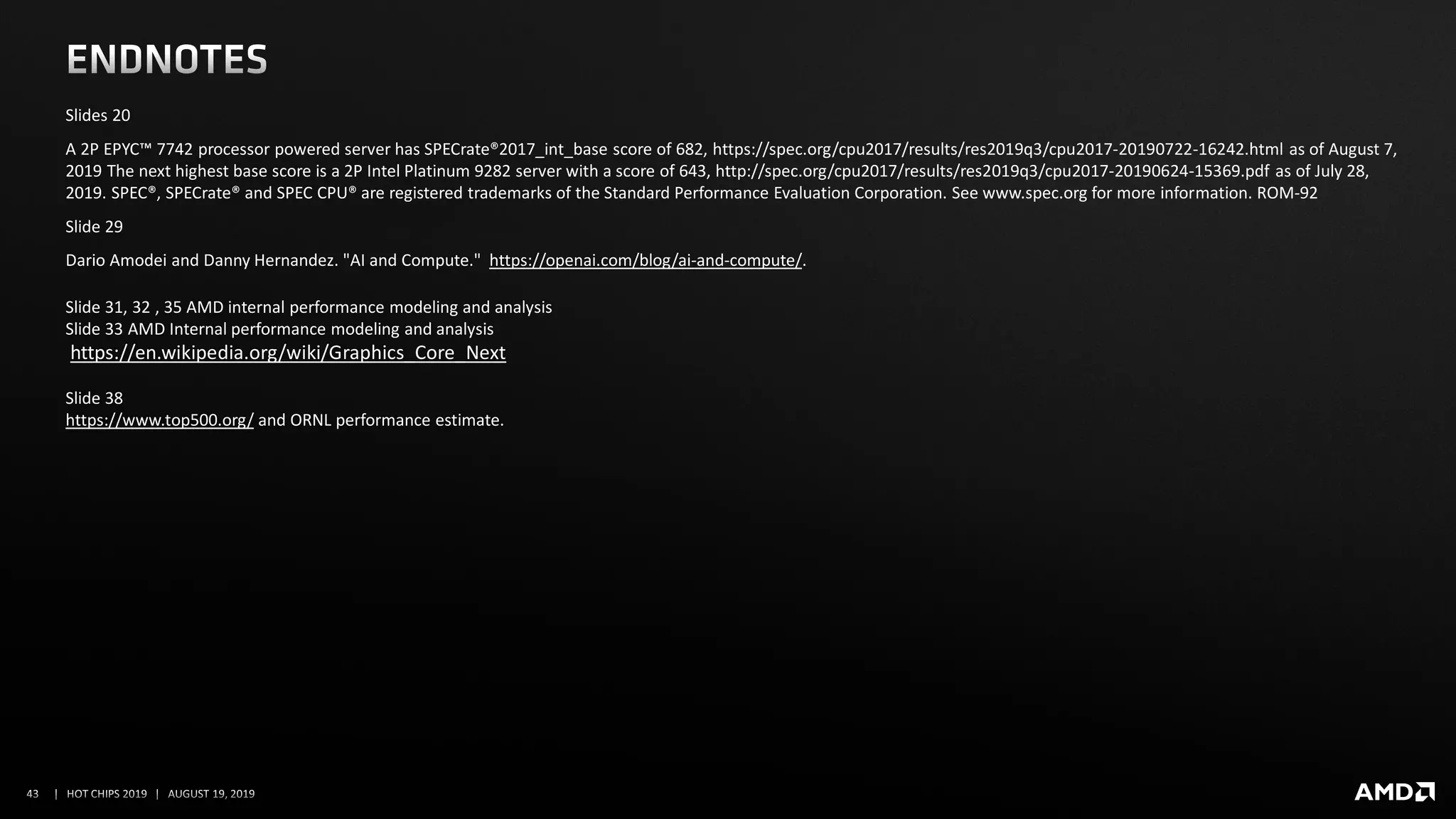 Slides 20
A 2P EPYC™ 7742 processor powered server has SPECrate®2017_int_base score of 682, https://spec.org/cpu2017/results/res2019q3/cpu2017-20190722-16242.html as of August 7,
2019 The next highest base score is a 2P Intel Platinum 9282 server with a score of 643, http://spec.org/cpu2017/results/res2019q3/cpu2017-20190624-15369.pdf as of July 28,
2019. SPEC®, SPECrate® and SPEC CPU® are registered trademarks of the Standard Performance Evaluation Corporation. See www.spec.org for more information. ROM-92
Slide 29
Dario Amodei and Danny Hernandez. "AI and Compute." https://openai.com/blog/ai-and-compute/.
Slide 31, 32 , 35 AMD internal performance modeling and analysis
Slide 33 AMD Internal performance modeling and analysis
https://en.wikipedia.org/wiki/Graphics_Core_Next
Slide 38
https://www.top500.org/ and ORNL performance estimate.
 