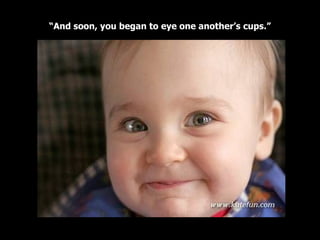 “ And soon, you began to eye one another’s cups.” 