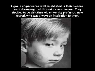 A group of graduates, well established in their careers,  were discussing their lives at a class reunion.  They decided to go visit their old university professor, now retired, who was always an inspiration to them. 