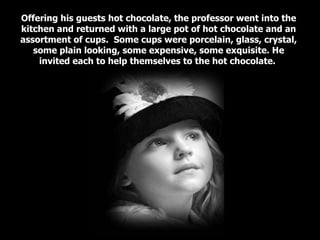 Offering his guests hot chocolate, the professor went into the kitchen and returned with a large pot of hot chocolate and an assortment of cups.  Some cups were porcelain, glass, crystal, some plain looking, some expensive, some exquisite. He invited each to help themselves to the hot chocolate.  