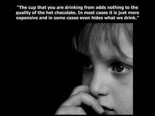 “ The cup that you are drinking from adds nothing to the quality of the hot chocolate. In most cases it is just more expensive and in some cases even hides what we drink.” 
