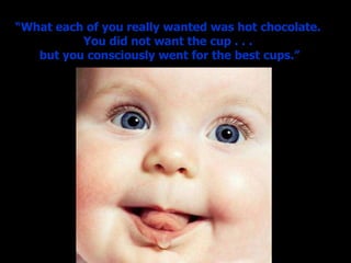 “ What each of you really wanted was hot chocolate.  You did not want the cup . . .  but you consciously went for the best cups.” 