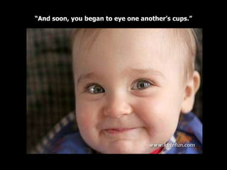 “ And soon, you began to eye one another’s cups.” 