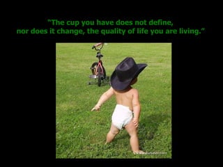 “ The cup you have does not define, nor does it change, the quality of life you are living.” 