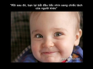 “Rồi sau đó, bạn lại bắt đầu liếc nhìn sang chiếc tách
của người khác”
 