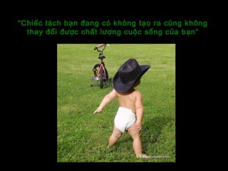 “Chiếc tách bạn đang có không tạo ra cũng không
thay đổi được chất lượng cuộc sống của bạn”
 