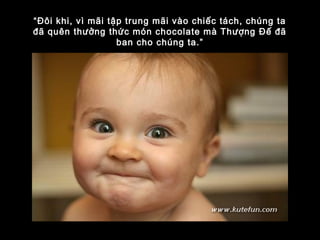 “Đôi khi, vì mãi tập trung mãi vào chiếc tách, chúng ta
đã quên thưởng thức món chocolate mà Thượng Đế đã
ban cho chúng ta.”
 