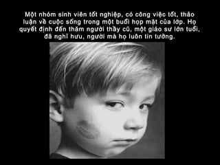 Một nhóm sinh viên tốt nghiệp, có công việc tốt, thảo
luận về cuộc sống trong một buổi họp mặt của lớp. Họ
quyết định đến thăm người thầy cũ, một giáo sư lớn tuổi,
đã nghỉ hưu, người mà họ luôn tin tưởng.
 