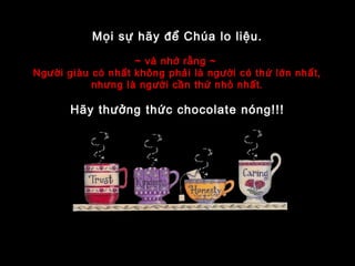 Mọi sự hãy để Chúa lo liệu.
~ và nhớ rằng ~
Người giàu có nhất không phải là người có thứ lớn nhất,
nhưng là người cần thứ nhỏ nhất.
Hãy thưởng thức chocolate nóng!!!
 