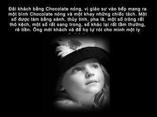 Đãi khách bằng Chocolate nóng, vị giáo sư vào bếp mang ra
một bình Chocolate nóng và một khay những chiếc tách. Một
số được làm bằng sành, thủy tinh, pha lê, một số trông rất
thô kệch, một số rất sang trong, số khác lại rất tầm thường,
rẻ tiền. Ông mời khách và để họ tự rót cho mình một ly
chotolate.
 