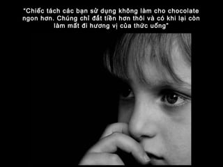 “Chiếc tách các bạn sử dụng không làm cho chocolate
ngon hơn. Chúng chỉ đắt tiền hơn thôi và có khi lại còn
làm mất đi hương vị của thức uống”
 