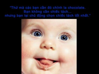 “Thứ mà các bạn cần đó chính la chocolate.
Bạn không cần chiếc tách…
nhưng bạn lại chủ động chọn chiếc tách tốt nhất.”
 