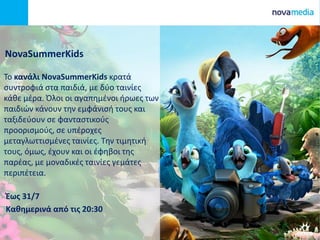 ΝovaSummerKids
To κανάλι NovaSummerKids κρατά
συντροφιά στα παιδιά, με δύο ταινίες
κάθε μέρα. Όλοι οι αγαπημένοι ήρωες των
παιδιών κάνουν την εμφάνισή τους και
ταξιδεύουν σε φανταστικούς
προορισμούς, σε υπέροχες
μεταγλωττισμένες ταινίες. Την τιμητική
τους, όμως, έχουν και οι έφηβοι της
παρέας, με μοναδικές ταινίες γεμάτες
περιπέτεια.
Έως 31/7
Καθημερινά από τις 20:30
 