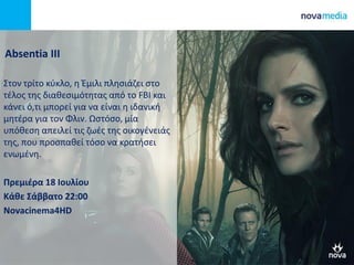 Absentia III
Στον τρίτο κύκλο, η Έμιλι πλησιάζει στο
τέλος της διαθεσιμότητας από το FBI και
κάνει ό,τι μπορεί για να είναι η ιδανική
μητέρα για τον Φλιν. Ωστόσο, μία
υπόθεση απειλεί τις ζωές της οικογένειάς
της, που προσπαθεί τόσο να κρατήσει
ενωμένη.
Πρεμιέρα 18 Ιουλίου
Κάθε Σάββατο 22:00
Novacinema4HD
 
