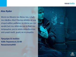 Alex Ryder
Μετά τον θάνατο του θείου του, η ζωή
του έφηβου Αλεξ Ράιντερ αλλάζει σε μια
στιγμή καθώς μαθαίνει τα πάντα για την
κρυφή ζωή του αλλά και για το δικό του
πεπρωμένο, για το οποίο εκπαιδευόταν
από μικρό παιδί, χωρίς να το γνωρίζει.
Πρεμιέρα 31 Ιουλίου
Κάθε Παρασκευή 22:00
Novacinema4HD
 