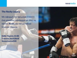 The Rocky Legacy
Mε αφορμή την πρεμιέρα Creed II
ένα μοναδικό αφιέρωμα με όλες τις
ταινίες Rocky και τον μοναδικό
Silvester Stalone.
Κάθε Πέμπτη 22:00
2 ταινίες back2back
Novacinema2HD
 