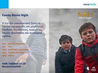 Family Movie Night
H πιο fun οικογενειακή ζώνη με
ταινίες για μικρούς και μεγάλους!
Παιδικές περιπέτειες, κωμωδίες,
ταινίες φαντασίας και κινούμενα
σχέδια.
2/11 Arthur Et Les Minimoys
9/11 A-X-L
16/11 The Kid Who would be King
23/11 The Hairy Tooth Fairy
30/11 Gaturro
Κάθε Σάββατο 22:10
Novacinema2HD
 