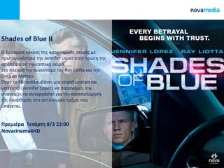 Shades of Blue II
Ο δεφτεροσ κφκλοσ τθσ αςτυνομικισ ςειράσ με
πρωταγωνίςτρια τθν Jennifer Lopez ςτθν πρϊτθ τθσ
απόπειρα ςε τθλεοπτικι ςειρά.
Στο πλευρό τθσ ςυναντάμε τον Ray Liotta και τθν
Drea de Matteo.
Όταν το FBI ςυλλαμβάνει μία νεαρι μθτζρα και
ντετζκτιβ (Jennifer Lopez) να παρανομεί, τθν
αναγκάηει να ςυνεργαςτεί για τθν καταπολζμθςθ
τθσ διαφκοράσ ςτο αςτυνομικό τμιμα που
υπάγεται.
Πρεμιζρα Τετάρτη 8/3 22:00
Novacinema4HD
 