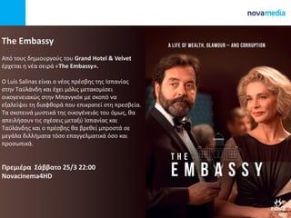 The Embassy
Από τουσ δθμιουργοφσ του Grand Hotel & Velvet
ζρχεται θ νζα ςειρά «The Embassy».
O Luis Salinas είναι ο νζοσ πρζςβθσ τθσ Ιςπανίασ
ςτθν Ταχλάνδθ και ζχει μόλισ μετακομίςει
οικογενειακϊσ ςτθν Μπανγκόκ με ςκοπό να
εξαλείψει τθ διαφκορά που επικρατεί ςτθ πρεςβεία.
Τα ςκοτεινά μυςτικά τθσ οικογζνειάσ του όμωσ, κα
απειλιςουν τισ ςχζςεισ μεταξφ Ιςπανίασ και
Ταχλάνδθσ και ο πρζςβθσ κα βρεκεί μπροςτά ςε
μεγάλα διλλιματα τόςο επαγγελματικά όςο και
προςωπικά.
Πρεμιζρα Σάββατο 25/3 22:00
Novacinema4HD
 