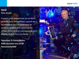 QUIZ
Νέα σειρά
Η αγάπη μίας οικογένειας για τα κουίζ
μετατρέπεται σε ξεκάθαρη εμμονή και η
προσπάθειά τους να κερδίσουν το
απόλυτο βραβείο στο τηλεπαιχνίδι
«Ποιός θέλει να γίνει εκατομμυριούχος»
αλλάζει τη ζωή τους για πάντα.
Πρεμιέρα 21 Σεπτεμβρίου
Κάθε Δευτέρα στις 22:00
Novacinema4HD
 