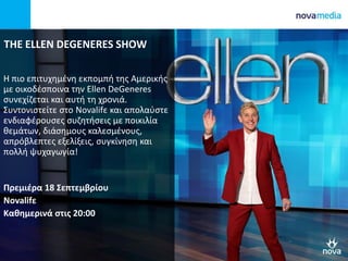 THE ELLEN DEGENERES SHOW
Η πιο επιτυχημένη εκπομπή της Αμερικής
με οικοδέσποινα την Ellen DeGeneres
συνεχίζεται και αυτή τη χρονιά.
Συντονιστείτε στο Novalifε και απολαύστε
ενδιαφέρουσες συζητήσεις με ποικιλία
θεμάτων, διάσημους καλεσμένους,
απρόβλεπτες εξελίξεις, συγκίνηση και
πολλή ψυχαγωγία!
Πρεμιέρα 18 Σεπτεμβρίου
Novalifε
Καθημερινά στις 20:00
 