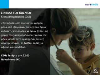 ΣΙΝΕΜΑ ΤΟΥ ΚΟΣΜΟΥ
Κινηματογραφική ζώνη
«Ταξιδέψτε» στο σινεμά του κόσμου,
μέσα από εξαιρετικές ταινίες που έχουν
κλέψει τις εντυπώσεις κι έχουν βγάλει τις
χώρες τους ασπροπρόσωπες! Αυτόν τον
μήνα, απολαύστε αγαπημένες ταινίες
από την Ισπανία, τη Γαλλία, τη Νότια
Αφρική και το Μεξικό.
Κάθε Τετάρτη στις 22:00
Novacinema1HD
 