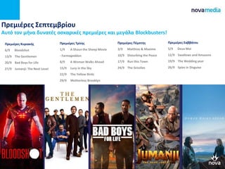 Πρεμιέρες Σεπτεμβρίου
Αυτό τον μήνα δυνατές οσκαρικές πρεμιέρες και μεγάλα Blockbusters!
Πρεμιέρες Πέμπτης
3/9 Matthias & Maxime
10/9 Disturbing the Peace
17/9 Run this Town
24/9 The Grizzlies
Πρεμιέρες Σαββάτου
5/9 Deux Moi
12/9 Swallows and Amazons
19/9 The Wedding year
26/9 Spies in Disguise
Πρεμιέρες Κυριακής
6/9 Bloodshot
13/9 The Gentlemen
20/9 Bad Boys for Life
27/9 Jumanji: The Next Level
Πρεμιέρες Τρίτης
1/9 A Shaun the Sheep Movie
- Farmageddon
8/9 A Woman Walks Ahead
15/9 Lucy in the Sky
22/9 The Yellow Birds
29/9 Motherless Brooklyn
 