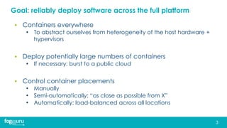 Goal: reliably deploy software across the full platform
▪ Containers everywhere
• To abstract ourselves from heterogeneity of the host hardware +
hypervisors
▪ Deploy potentially large numbers of containers
• If necessary: burst to a public cloud
▪ Control container placements
• Manually
• Semi-automatically: “as close as possible from X”
• Automatically: load-balanced across all locations
3
 
