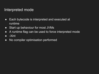 Interpreted mode
● Each bytecode is interpreted and executed at
runtime
● Start up behaviour for most JVMs
● A runtime flag can be used to force interpreted mode
● -Xint
● No compiler optimisation performed
 